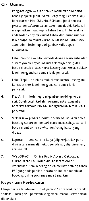 Text Box: Ciri UtamaPengkatalogan --- auto search maklumat bibliografi bahan (seperti Judul, Nama Pengarang, Penerbit, dll) berdasarkan No.ISBN/No.ISSN atau judul semasa proses pendaftaran bahan baru hendak didaftarkan. Ini menjimatkan masa key-in bahan baru. Ini bermakna anda boleh copy maklumat bahan dari pusat sumber lain dengan membuat carian berdasarkan ISBN/ISSN atau judul.  Boleh upload gambar kulit depan buku/bahan. Label Barcode --- No.Barcode dijana secara auto oleh sistem (boleh key-in manual sekiranya perlu) dan boleh dicetak di atas kerta kosong atau kertas sticker label menggunakan semua jenis pencetak.Label Tepi -- boleh dicetak di atas kertas kosong atau kertas sticker label menggunakan semua jenis pencetak.Kad Ahli --- boleh upload gambar murid, guru dan staf. Boleh cetak kad ahli bergambar/tanpa gambar berserta barcode No.Ahli menggunakan semua jenis pencetak.Sirkulasi --- proses sirkulasi secara online. Ahli boleh booking secara online dari mana-mana sahaja dan ahli boleh memberi review/komen/rating bahan yang dibaca.Laporan --- cetakan slip kerja (slip kerja tidak perlu diisi secara manual), rekod perolehan, slip pinjaman , analisis, dll.WebOPAC --- Online Public Access Catalogue. Carian bahan PSS boleh dibuat secara online worldwide. Semua orang boleh melihat Katalog bahan PSS yang anda publish  secara online dan membuat booking online sekiranya anda benarkan. Keperluan PerkakasanHanya perlu ada internet. Boleh guna PC,notebook,pencetak sediada. Tidak perlu peralatan yang mahal-mahal. Server tidak diperlukan.